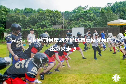 林芝团建如何策划才能既有高度又接地气出彩又走心